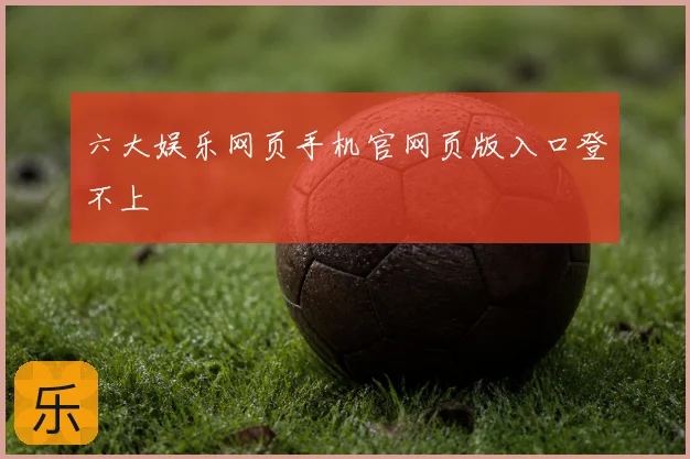 六大娱乐网页手机官网页版入口登不上